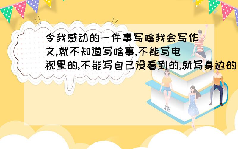 令我感动的一件事写啥我会写作文,就不知道写啥事,不能写电视里的,不能写自己没看到的,就写身边的一件事,