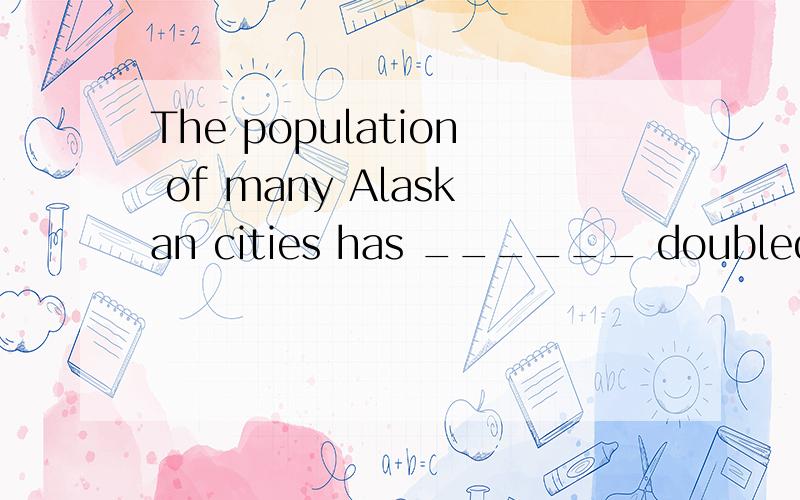 The population of many Alaskan cities has ______ doubled in