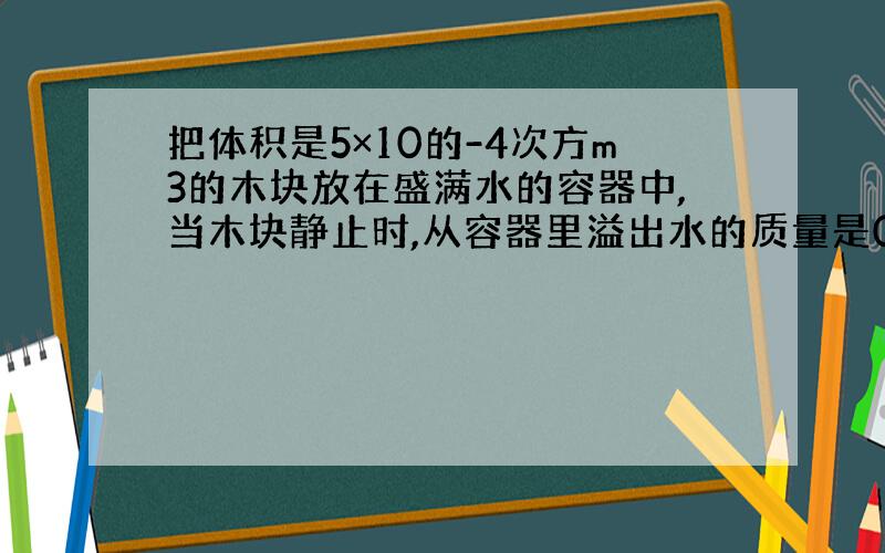 把体积是5×10的-4次方m3的木块放在盛满水的容器中,当木块静止时,从容器里溢出水的质量是0.3Kg