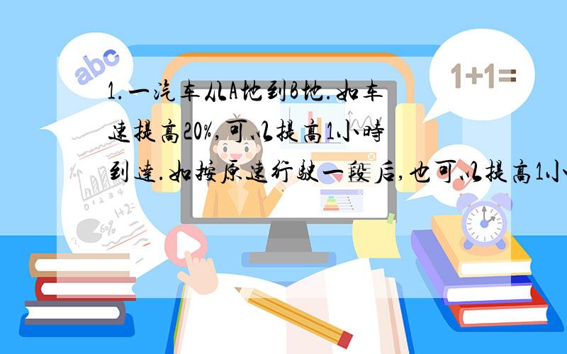 1.一汽车从A地到B地.如车速提高20%,可以提高1小时到达.如按原速行驶一段后,也可以提高1小时到达,那么按原速行驶了