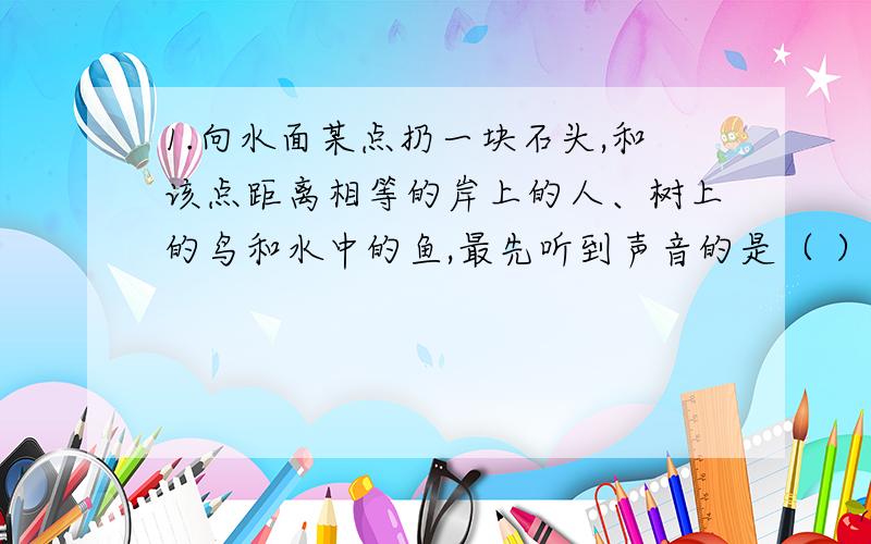 1.向水面某点扔一块石头,和该点距离相等的岸上的人、树上的鸟和水中的鱼,最先听到声音的是（ ）.