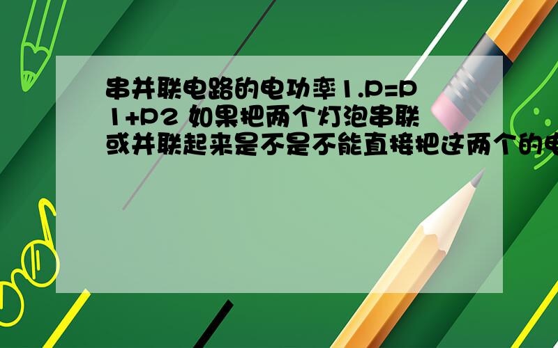 串并联电路的电功率1.P=P1+P2 如果把两个灯泡串联或并联起来是不是不能直接把这两个的电功率加起来,要先算出总电路的