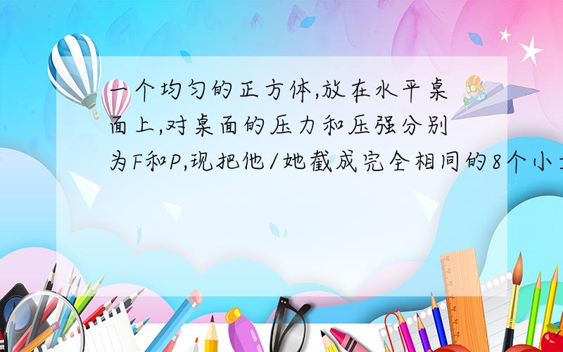 一个均匀的正方体,放在水平桌面上,对桌面的压力和压强分别为F和P,现把他/她截成完全相同的8个小立方体,取其中一块放在水