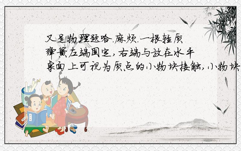 又是物理题哈.麻烦.一根轻质弹簧左端固定,右端与放在水平桌面上可视为质点的小物块接触,小物块的质量为m＝0.1kg,当弹