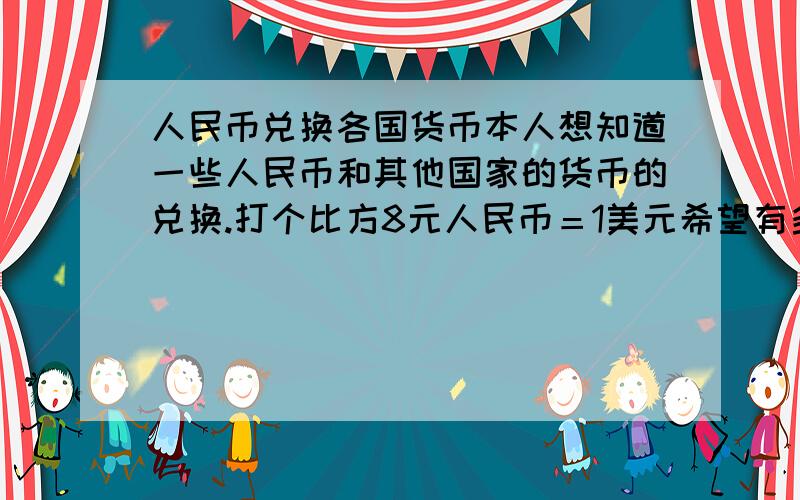 人民币兑换各国货币本人想知道一些人民币和其他国家的货币的兑换.打个比方8元人民币＝1美元希望有多少写多少,多多益善本人要