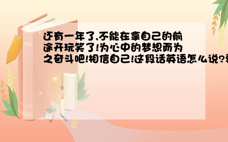 还有一年了,不能在拿自己的前途开玩笑了!为心中的梦想而为之奋斗吧!相信自己!这段话英语怎么说?要准确