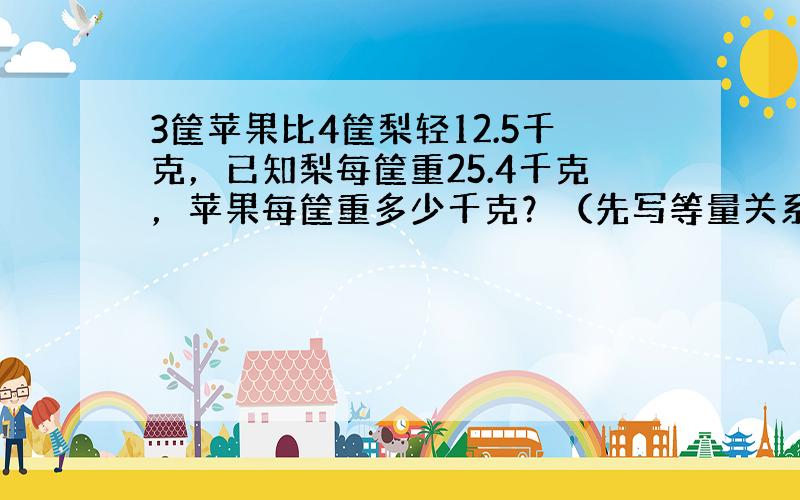 3筐苹果比4筐梨轻12.5千克，已知梨每筐重25.4千克，苹果每筐重多少千克？（先写等量关系式，再用方程解）