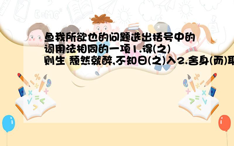 鱼我所欲也的问题选出括号中的词用法相同的一项1.得(之)则生 颓然就醉,不知日(之)入2.舍身(而)取义 千里马常用(而