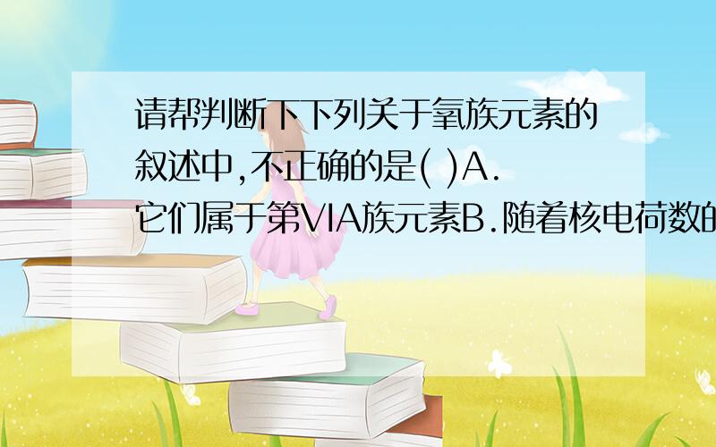 请帮判断下下列关于氧族元素的叙述中,不正确的是( )A.它们属于第VIA族元素B.随着核电荷数的增加,它们的原子半径增大