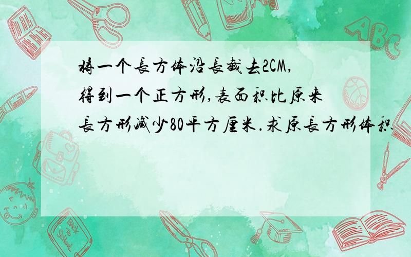 将一个长方体沿长截去2CM,得到一个正方形,表面积比原来长方形减少80平方厘米.求原长方形体积