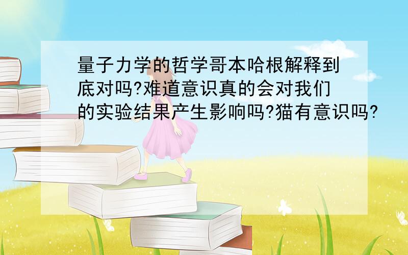 量子力学的哲学哥本哈根解释到底对吗?难道意识真的会对我们的实验结果产生影响吗?猫有意识吗?