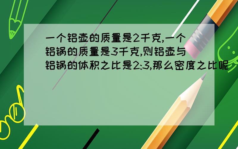 一个铝壶的质量是2千克,一个铝锅的质量是3千克,则铝壶与铝锅的体积之比是2:3,那么密度之比呢