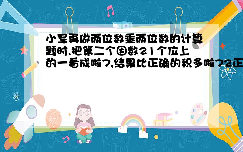 小军再做两位数乘两位数的计算题时,把第二个因数21个位上的一看成啦7,结果比正确的积多啦72正确的积应该