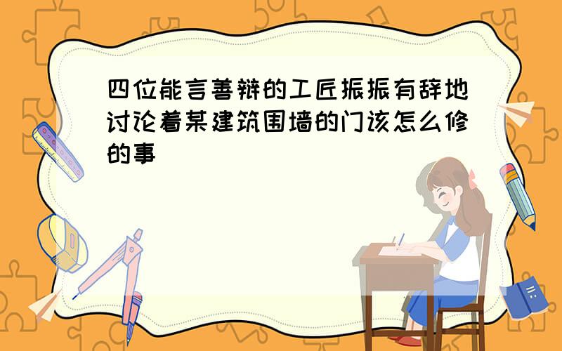 四位能言善辩的工匠振振有辞地讨论着某建筑围墙的门该怎么修的事