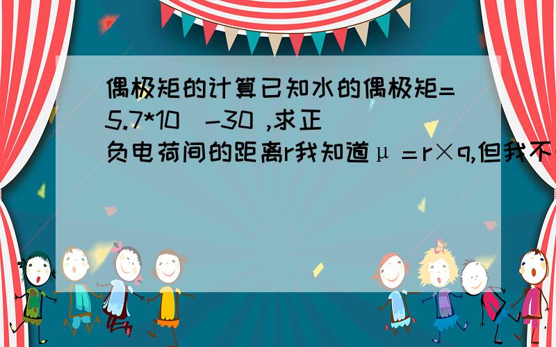 偶极矩的计算已知水的偶极矩=5.7*10^-30 ,求正负电荷间的距离r我知道μ＝r×q,但我不知道q指的是什麼,因为正