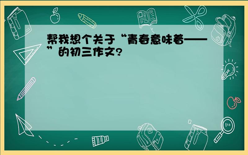 帮我想个关于“青春意味着——”的初三作文?