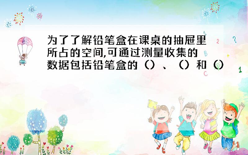 为了了解铅笔盒在课桌的抽屉里所占的空间,可通过测量收集的数据包括铅笔盒的（）、（）和（）