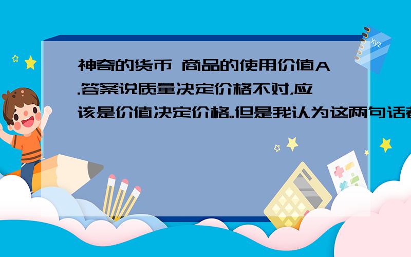 神奇的货币 商品的使用价值A.答案说质量决定价格不对，应该是价值决定价格。但是我认为这两句话都不对，比如纸币发行量过多会