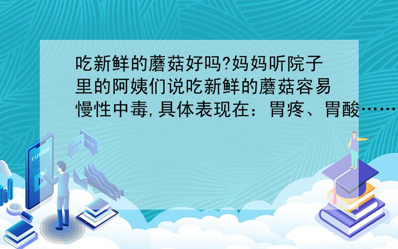 吃新鲜的蘑菇好吗?妈妈听院子里的阿姨们说吃新鲜的蘑菇容易慢性中毒,具体表现在：胃疼、胃酸……呀!最好有一些依据,要不然我