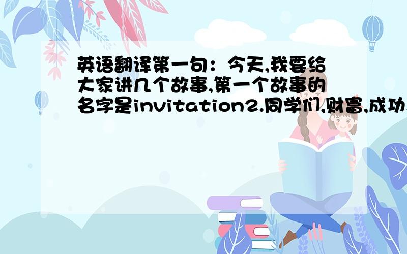 英语翻译第一句：今天,我要给大家讲几个故事,第一个故事的名字是invitation2.同学们,财富,成功和爱,你想拥有那