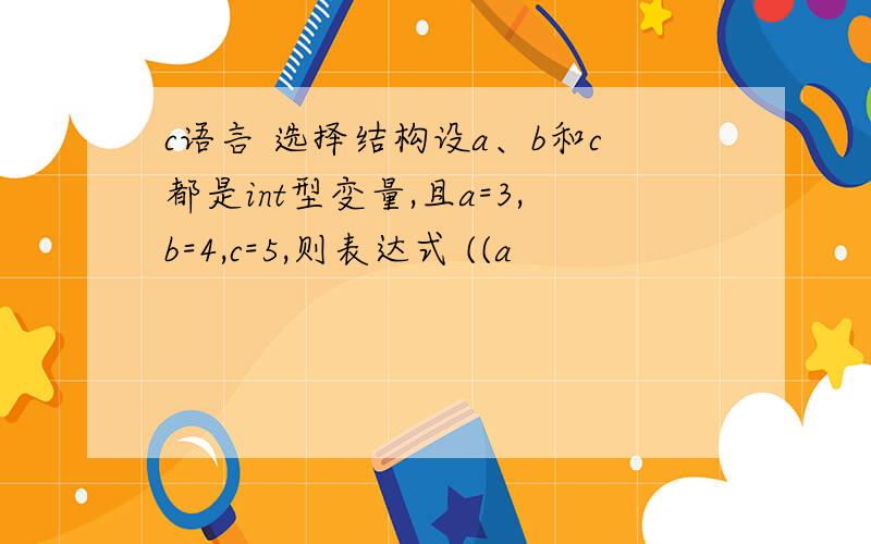 c语言 选择结构设a、b和c都是int型变量,且a=3,b=4,c=5,则表达式 ((a