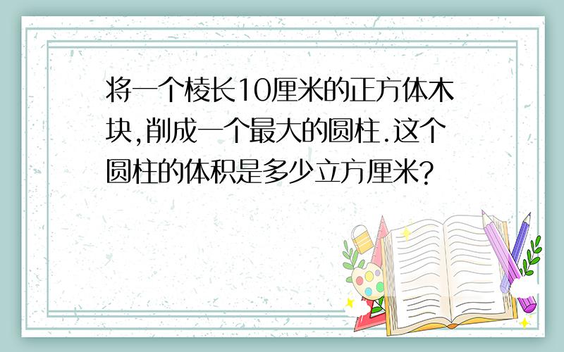 将一个棱长10厘米的正方体木块,削成一个最大的圆柱.这个圆柱的体积是多少立方厘米?