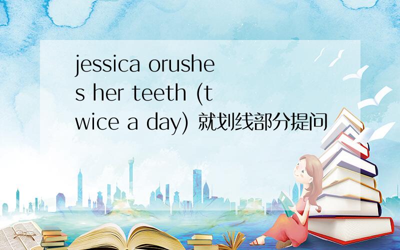 jessica orushes her teeth (twice a day) 就划线部分提问