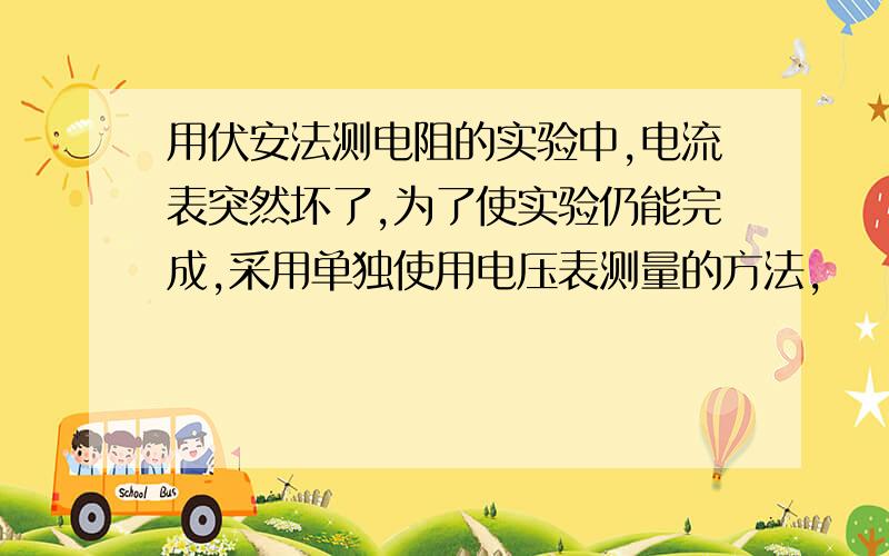 用伏安法测电阻的实验中,电流表突然坏了,为了使实验仍能完成,采用单独使用电压表测量的方法,