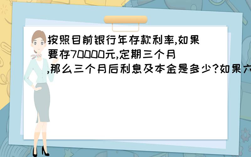 按照目前银行年存款利率,如果要存70000元,定期三个月,那么三个月后利息及本金是多少?如果六个月呢?