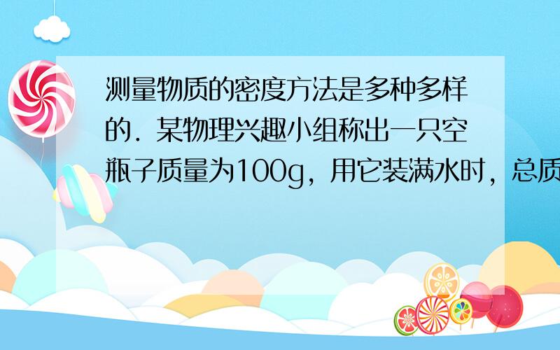 测量物质的密度方法是多种多样的．某物理兴趣小组称出一只空瓶子质量为100g，用它装满水时，总质量为600g；如果用完全相