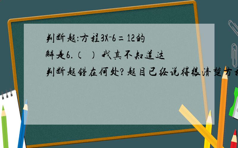 判断题：方程3X-6=12的解是6.（ ） 我真不知道这判断题错在何处?题目已经说得很清楚方程3X-6=12的解是6