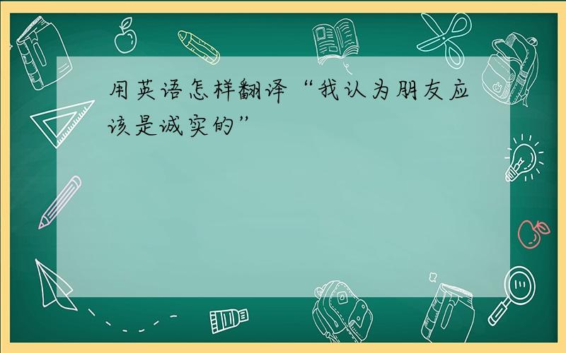 用英语怎样翻译“我认为朋友应该是诚实的”