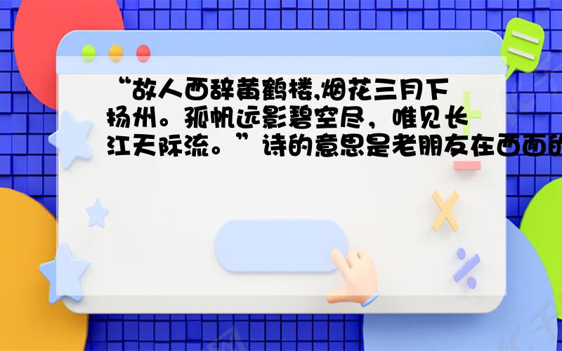 “故人西辞黄鹤楼,烟花三月下扬州。孤帆远影碧空尽，唯见长江天际流。”诗的意思是老朋友在西面的黄鹤楼与我辞别，在三月份烟雾