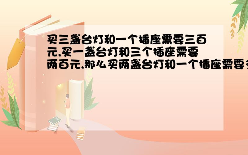 买三盏台灯和一个插座需要三百元,买一盏台灯和三个插座需要两百元,那么买两盏台灯和一个插座需要多少元?