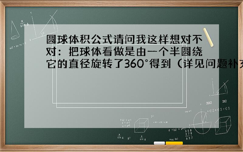 圆球体积公式请问我这样想对不对：把球体看做是由一个半圆绕它的直径旋转了360°得到（详见问题补充）