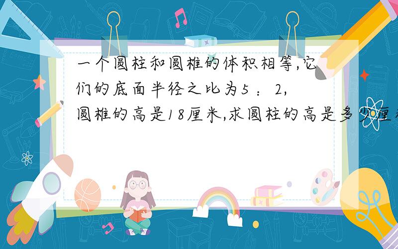 一个圆柱和圆椎的体积相等,它们的底面半径之比为5 ：2,圆椎的高是18厘米,求圆柱的高是多少厘米?