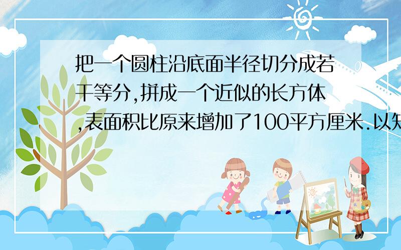 把一个圆柱沿底面半径切分成若干等分,拼成一个近似的长方体,表面积比原来增加了100平方厘米.以知圆柱的高是10厘米,圆柱