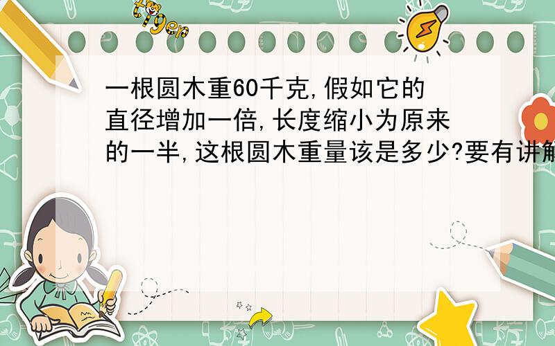 一根圆木重60千克,假如它的直径增加一倍,长度缩小为原来的一半,这根圆木重量该是多少?要有讲解,急