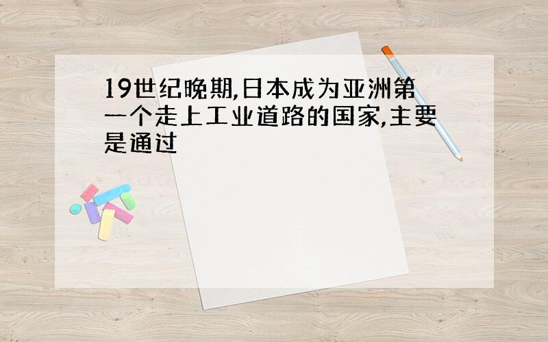 19世纪晚期,日本成为亚洲第一个走上工业道路的国家,主要是通过