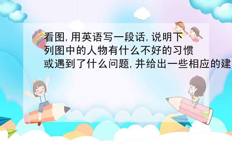 看图,用英语写一段话,说明下列图中的人物有什么不好的习惯或遇到了什么问题,并给出一些相应的建议,不少于8个句子.