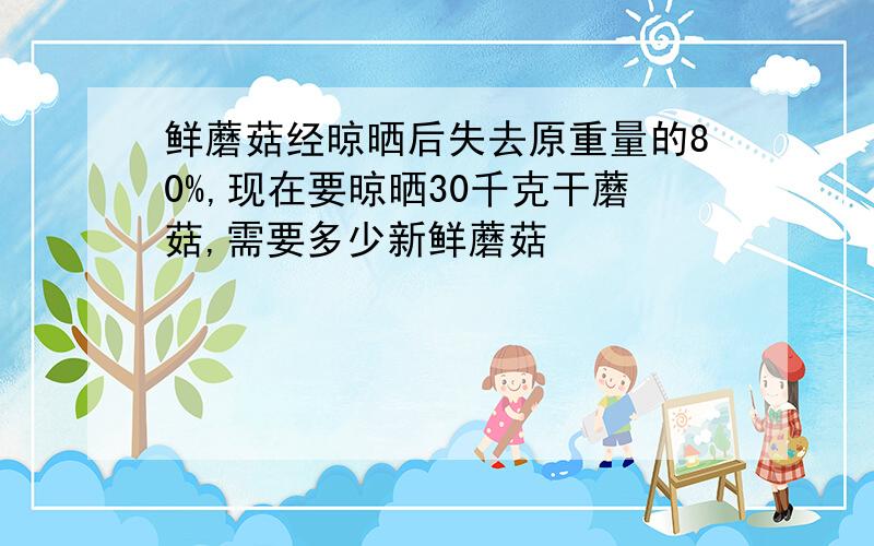 鲜蘑菇经晾晒后失去原重量的80%,现在要晾晒30千克干蘑菇,需要多少新鲜蘑菇