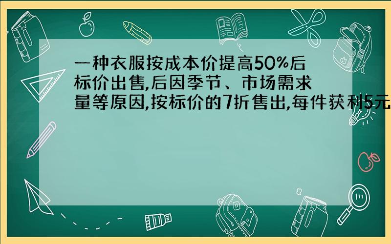 一种衣服按成本价提高50%后标价出售,后因季节、市场需求量等原因,按标价的7折售出,每件获利5元,求这种衣服每件的成本价