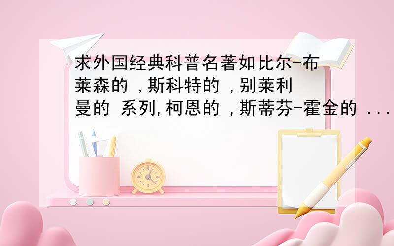 求外国经典科普名著如比尔-布莱森的 ,斯科特的 ,别莱利曼的 系列,柯恩的 ,斯蒂芬-霍金的 ...等等.一定要外国经典