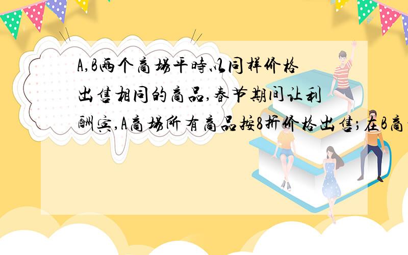 A,B两个商场平时以同样价格出售相同的商品,春节期间让利酬宾,A商场所有商品按8折价格出售；在B商场消费