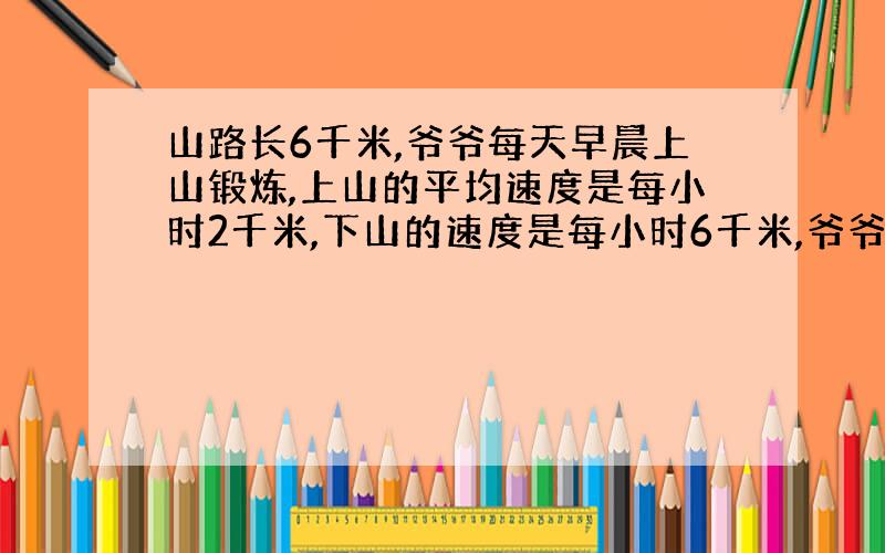 山路长6千米,爷爷每天早晨上山锻炼,上山的平均速度是每小时2千米,下山的速度是每小时6千米,爷爷每天上