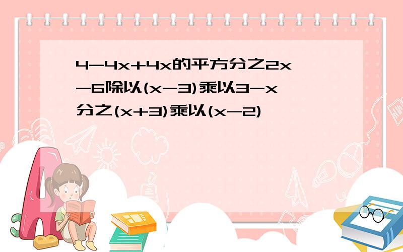 4-4x+4x的平方分之2x-6除以(x-3)乘以3-x分之(x+3)乘以(x-2)