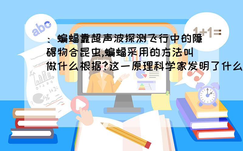 ：蝙蝠靠超声波探测飞行中的障碍物合昆虫,蝙蝠采用的方法叫做什么根据?这一原理科学家发明了什么探测系统?这个系统可以探测海