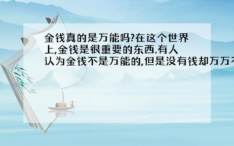 金钱真的是万能吗?在这个世界上,金钱是很重要的东西.有人认为金钱不是万能的,但是没有钱却万万不能；但是又有多少人认为有钱