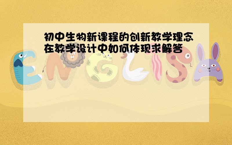 初中生物新课程的创新教学理念在教学设计中如何体现求解答