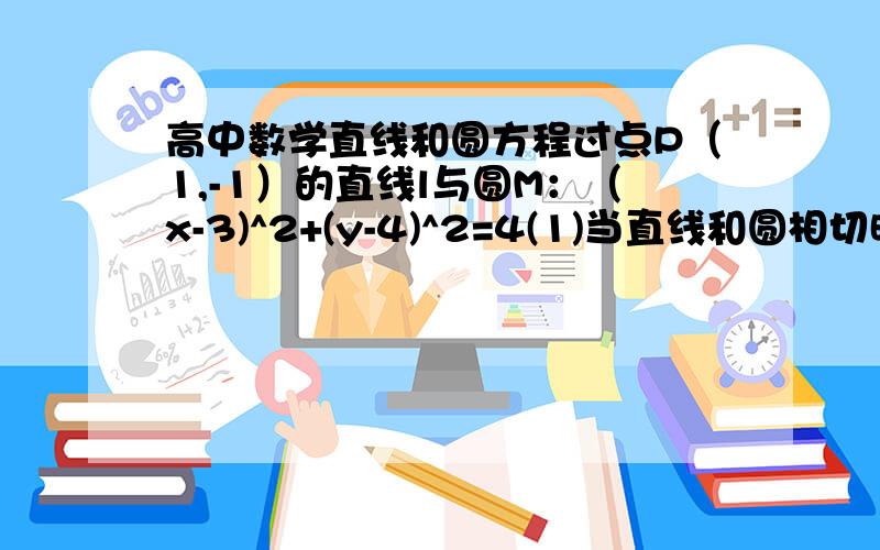 高中数学直线和圆方程过点P（1,-1）的直线l与圆M：（x-3)^2+(y-4)^2=4(1)当直线和圆相切时,求切线方